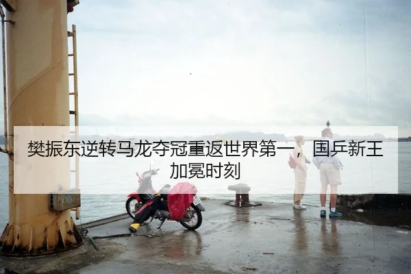 樊振东逆转马龙夺冠重返世界第一，国乒新王加冕时刻
