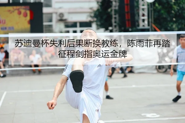 苏迪曼杯失利后果断换教练，陈雨菲再踏征程剑指奥运金牌
