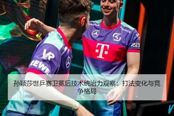 孙颖莎世乒赛卫冕后技术统治力观察：打法变化与竞争格局